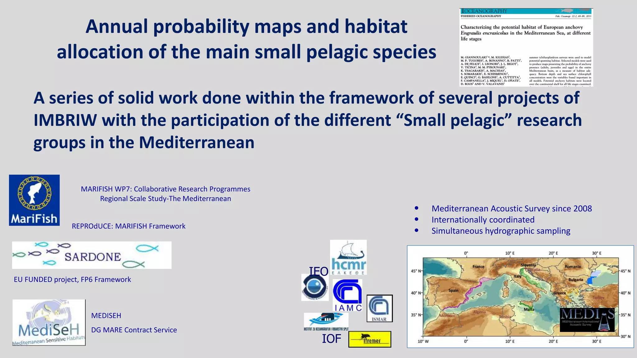 20
A series of solid work done within the framework of several projects of
IMBRIW with the participation of the different “Small pelagic” research
groups in the Mediterranean
EU FUNDED project, FP6 Framework
MARIFISH WP7: Collaborative Research Programmes
Regional Scale Study-The Mediterranean
MEDISEH
DG MARE Contract Service
REPROdUCE: MARIFISH Framework
IEO
IOF
• Mediterranean Acoustic Survey since 2008
• Internationally coordinated
• Simultaneous hydrographic sampling
Annual probability maps and habitat
allocation of the main small pelagic species