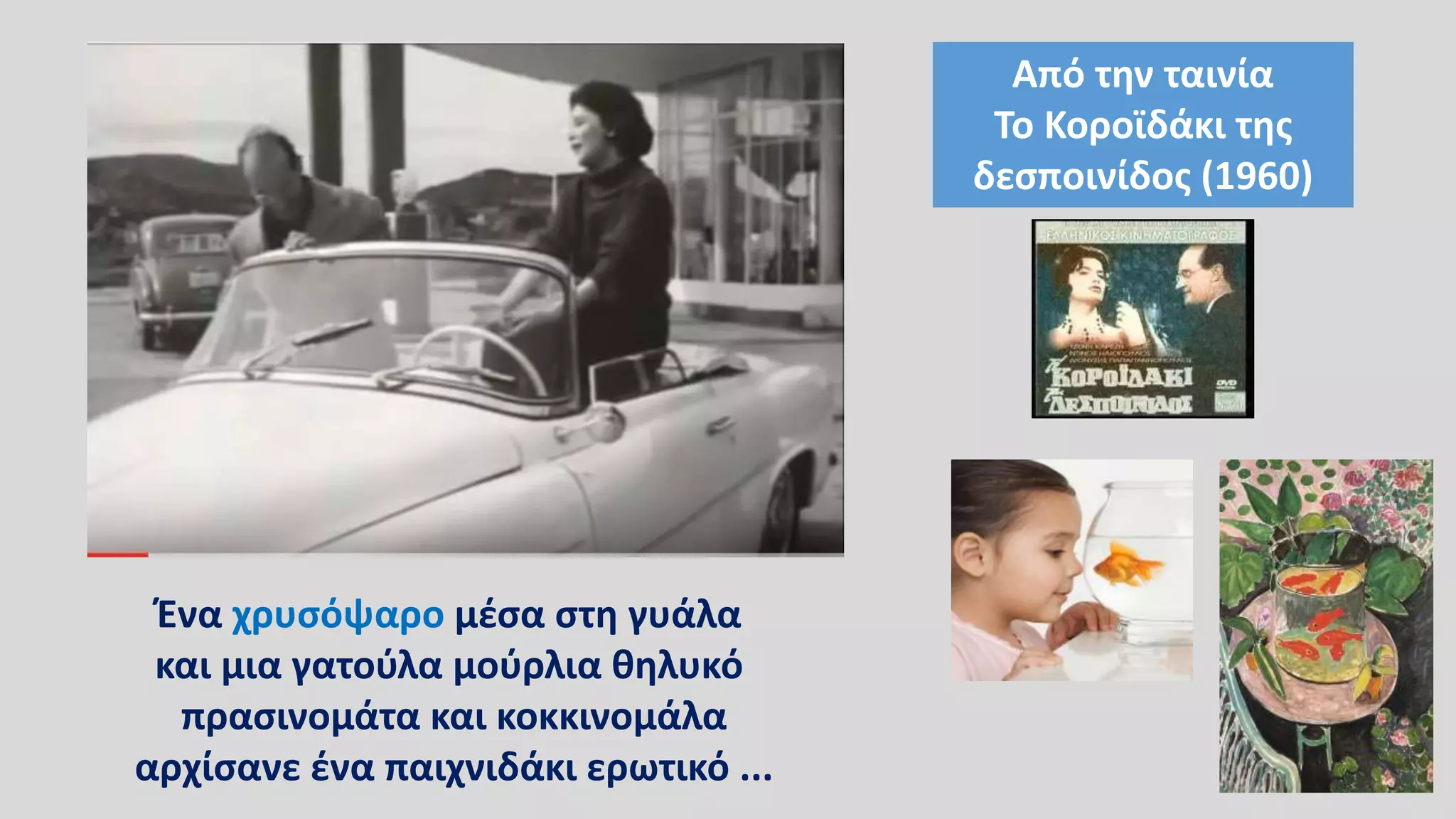 Ένα χρυσόψαρο μέσα στη γυάλα
και μια γατούλα μούρλια θηλυκό
πρασινομάτα και κοκκινομάλα
αρχίσανε ένα παιχνιδάκι ερωτικό ...
Από την ταινία
Το Κοροϊδάκι της
δεσποινίδος (1960)