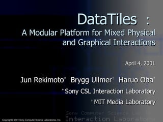 DataTiles ： A Modular Platform for Mixed Physical and Graphical Interactions April 4, 2001 Jun Rekimoto *   Brygg Ullmer †   Haruo Oba * *  Sony CSL Interaction Laboratory †  MIT Media Laboratory 
