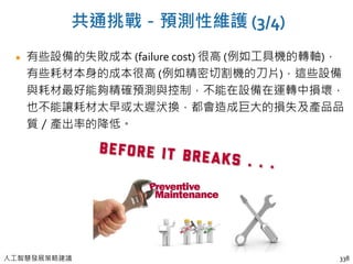 人工智慧發展策略建議
共通挑戰－預測性維護 (3/4)
有些設備的失敗成本 (failure cost) 很高 (例如工具機的轉軸)，
有些耗材本身的成本很高 (例如精密切割機的刀片)，這些設備
與耗材最好能夠精確預測與控制，不能在設備在運轉中損壞，
也不能讓耗材太早或太遲汱換，都會造成巨大的損失及產品品
質／產出率的降低。
338
 