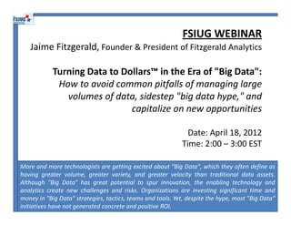 FSIUG WEBINAR
   Jaime Fitzgerald, Founder & President of Fitzgerald Analytics

            Turning Data to Dollars™ in the Era of "Big Data":
             How to avoid common pitfalls of managing large 
               volumes of data, sidestep "big data hype," and 
                              capitalize on new opportunities

                                                              Date: April 18, 2012
                                                            Time: 2:00 – 3:00 EST

More and more technologists are getting excited about "Big Data", which they often define as
having greater volume, greater variety, and greater velocity than traditional data assets.
Although "Big Data" has great potential to spur innovation, the enabling technology and
analytics create new challenges and risks. Organizations are investing significant time and
money in "Big Data" strategies, tactics, teams and tools. Yet, despite the hype, most "Big Data"
initiatives have not generated concrete and positive ROI.
 