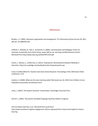 11
References
Brophy, J. E. (1983). Classroom organization and management. Th e Elementary School Journal, 83, 265–
285.doi: 10.1086/461318.
Coffield, F., Moseley, D., Hall, E., Ecclestone, K. (2004). Learning Styles and Pedagogy in Post-16
Learning: A systematic and critical review. www.LSRC.ac.uk: Learning and Skills Research Centre.
Retrieved from:http://www.lsda.org.uk/files/PDF/1543.pdf
Cohen, L., Manion, L., & Morrison, K. (2011). Powerpoints. Retrieved from Research Methods in
Education: http://cw.routledge.com/textbooks/cohen7e/powerpoints.asp
Curtis, A.(1992) What EFL Teachers learn from Action Research. Porceedings of the 1992 Korea TESOL
conference. 9-14.
Gardner, H. (2000). What are the seven learning styles? Retrieved June 16, 2010, from Children Corner:
http/www.casacanada.com/whatare.html.
Jones, L. (2007). The Student-Centered. United States: Cambridge University Press.
Harmer, J. (2001). The practice of English language teaching. Malysia: Longman.
Intro to Inquiry Learning. (n.d.). Retrieved from youth learn:
http://www.youthlearn.org/learning/general-info/our-approach/intro-inquiry-learning/intro-inquiry-
learning.
 