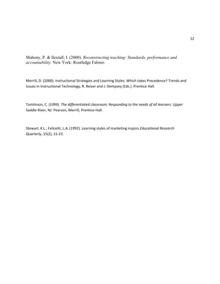 12
Mahony, P. & Ilextall, I. (2000). Reconstructing teaching: Standards, performance and
accountability. New York: Routledge Falmer.
Merrill, D. (2000). Instructional Strategies and Learning Styles: Which takes Precedence? Trends and
Issues in Instructional Technology, R. Reiser and J. Dempsey (Eds.). Prentice Hall.
Tomlinson, C. (1999). The differentiated classroom: Responding to the needs of all learners. Upper
Saddle River, NJ: Pearson, Merrill, Prentice-Hall.
Stewart, K.L., Felicetti, L.A. (1992). Learning styles of marketing majors.Educational Research
Quarterly, 15(2), 15-23.
 