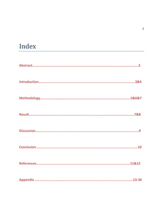 2
Index
Abstract…………………………………………………………………………………………………………3
Introduction……………………………………………………………………………………………….3&4
Methodology……………………….………………………………………………………………..5&6&7
Result………………………………………………………………………………………………………..7&8
Discussion………………………………………………………………………………………………………9
Conclusion ……………………………………………………………………………………………………10
References……………………………………………………………………………….……………11&12
Appendix …………………………………………………………………………………………………13-30
 