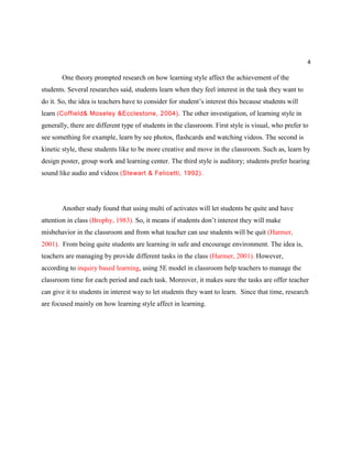 4
One theory prompted research on how learning style affect the achievement of the
students. Several researches said, students learn when they feel interest in the task they want to
do it. So, the idea is teachers have to consider for student’s interest this because students will
learn (Coffield& Moseley &Ecclestone, 2004). The other investigation, of learning style in
generally, there are different type of students in the classroom. First style is visual, who prefer to
see something for example, learn by see photos, flashcards and watching videos. The second is
kinetic style, these students like to be more creative and move in the classroom. Such as, learn by
design poster, group work and learning center. The third style is auditory; students prefer hearing
sound like audio and videos (Stewart & Felicetti, 1992).
Another study found that using multi of activates will let students be quite and have
attention in class (Brophy, 1983). So, it means if students don’t interest they will make
misbehavior in the classroom and from what teacher can use students will be quit (Harmer,
2001). From being quite students are learning in safe and encourage environment. The idea is,
teachers are managing by provide different tasks in the class (Harmer, 2001). However,
according to inquiry based learning, using 5E model in classroom help teachers to manage the
classroom time for each period and each task. Moreover, it makes sure the tasks are offer teacher
can give it to students in interest way to let students they want to learn. Since that time, research
are focused mainly on how learning style affect in learning.
 