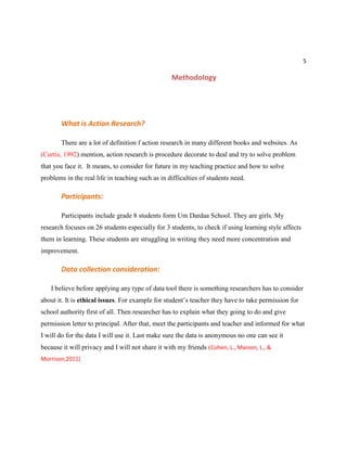 5
Methodology
What is Action Research?
There are a lot of definition f action research in many different books and websites. As
(Curtis, 1992) mention, action research is procedure decorate to deal and try to solve problem
that you face it. It means, to consider for future in my teaching practice and how to solve
problems in the real life in teaching such as in difficulties of students need.
Participants:
Participants include grade 8 students form Um Dardaa School. They are girls. My
research focuses on 26 students especially for 3 students, to check if using learning style affects
them in learning. These students are struggling in writing they need more concentration and
improvement.
Data collection consideration:
I believe before applying any type of data tool there is something researchers has to consider
about it. It is ethical issues. For example for student’s teacher they have to take permission for
school authority first of all. Then researcher has to explain what they going to do and give
permission letter to principal. After that, meet the participants and teacher and informed for what
I will do for the data I will use it. Last make sure the data is anonymous no one can see it
because it will privacy and I will not share it with my friends (Cohen, L., Manion, L., &
Morrison,2011)
 