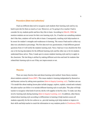 6
Procedure (Data tool collection)
I had use different data tool to recognize each students their learning style and try my
hard to provide for them as much as I can. Moreover, as I’m going to be a teacher I had to
consider for my students prefer and how they like to learn. According to (Merrill, 2000) he
mention students are not aware for their own learning style. So, if teacher use something students
don’t like then, students will net be able to learn. Consequently, teaching style help teachers to
be aware for student’s strengths and weaknesses in learning. The source I had used to collect my
data was calculated as percentage. The first data tool was questionnaire; it had different general
questions from it I will notify the students learning style. Next, I had use it was checklist the first
one is for having description for the different learning style and the other one is for let students
understand those salves. Then, I made quiz to ensure students learning style and try to apply in
the classroom. The last thing is artifact by making different activities and task for students that
related their learning style to see if they are improvement or not.
Theories
There are many theories that said about learning style method. Some theory mention
about students-centered (Jones,2007). This mean student is learning independent by themselves
and became curious by asking more questions (Intro to Inquiry Learning. n.d.). Teachers can use
5 Es model this about making lesson plan include (engage, explore, explain, extend and evaluate)
this plan teacher can follow it to include different learning style in each plan. This plan will help
teacher to recognize what kind of activity she/he will supplies in her/his class. To make sure they
involve learning style during learning (Intro to Inquiry Learning. n.d.). In addition, other theory
related about learning style according to differentiate in learning it help teachers assess all
students especially for the low achiever so , provide learning style help students to improve in
their skills and help teacher to reach the information in way students prefer it (Tomlinson,1999).
 