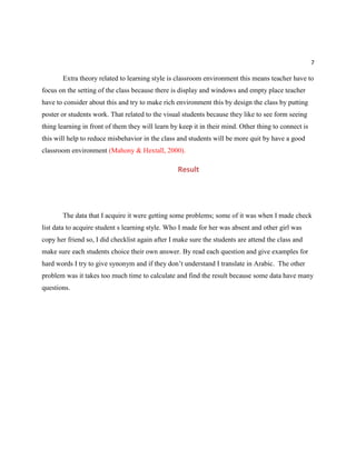 7
Extra theory related to learning style is classroom environment this means teacher have to
focus on the setting of the class because there is display and windows and empty place teacher
have to consider about this and try to make rich environment this by design the class by putting
poster or students work. That related to the visual students because they like to see form seeing
thing learning in front of them they will learn by keep it in their mind. Other thing to connect is
this will help to reduce misbehavior in the class and students will be more quit by have a good
classroom environment (Mahony & Hextall, 2000).
Result
The data that I acquire it were getting some problems; some of it was when I made check
list data to acquire student s learning style. Who I made for her was absent and other girl was
copy her friend so, I did checklist again after I make sure the students are attend the class and
make sure each students choice their own answer. By read each question and give examples for
hard words I try to give synonym and if they don’t understand I translate in Arabic. The other
problem was it takes too much time to calculate and find the result because some data have many
questions.
 