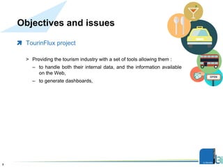 Objectives and issues
TourinFlux project
> Providing the tourism industry with a set of tools allowing them :
– to handle both their internal data, and the information available
on the Web,
– to generate dashboards,
Présentation3
 