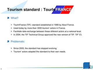 Tourism standard : TourInFRANCE
What?
> TourInFrance (TIF): standard established in 1999 by Atout France.
> Used today by more than 3000 tourism’ actors in France.
> Facilitate data exchange between these diﬀerent actors at a national level.
> In 2004, the TIF Technical Group approved the new version of TIF: TIF V3.
Problematic
> Since 2005, the standard has stopped evolving.
> Tourism’ actors adapted the standard to their own needs.
Présentation8
 