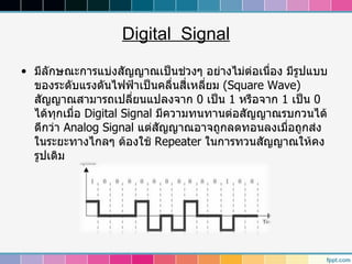 Digital Signal

• มีลักษณะการแบ่งสัญญาณเป็นช่วงๆ อย่างไม่ต่อเนือง มีรูปแบบ
                                                ่
  ของระดับแรงดันไฟฟ้าเป็นคลื่นสี่เหลียม (Square Wave)
                                     ่
  สัญญาณสามารถเปลี่ยนแปลงจาก 0 เป็น 1 หรือจาก 1 เป็น 0
  ได้ทกเมื่อ Digital Signal มีความทนทานต่อสัญญาณรบกวนได้
       ุ
  ดีกว่า Analog Signal แต่สัญญาณอาจถูกลดทอนลงเมื่อถูกส่ง
  ในระยะทางไกลๆ ต้องใช้ Repeater ในการทวนสัญญาณให้คง
  รูปเดิม
 