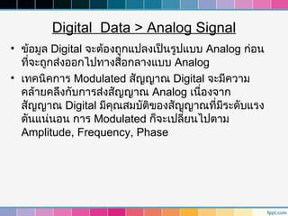Digital Data > Analog Signal
• ข้อมูล Digital จะต้องถูกแปลงเป็นรูปแบบ Analog ก่อน
  ทีจะถูกส่งออกไปทางสื่อกลางแบบ Analog
    ่
• เทคนิคการ Modulated สัญญาณ Digital จะมีความ
  คล้ายคลึงกับการส่งสัญญาณ Analog เนืองจาก
                                        ่
  สัญญาณ Digital มีคุณสมบัติของสัญญาณที่มระดับแรง
                                            ี
  ดันแน่นอน การ Modulated ก็จะเปลี่ยนไปตาม
  Amplitude, Frequency, Phase
 