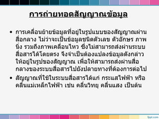 การถ่ายทอดสัญญาณข้อมูล

• การเคลื่อนย้ายข้อมูลที่อยูในรูปแบบของสัญญาณผ่าน
                            ่
  สื่อกลาง ไม่วาจะเป็นข้อมูลชนิดตัวเลข ตัวอักษร ภาพ
               ่
  นิ่ง รวมถึงภาพเคลื่อนไหว ซึงไม่สามารถส่งผ่านระบบ
                              ่
  สื่อสารได้โดยตรง จึงจำาเป็นต้องแปลงข้อมูลดังกล่าว
  ให้อยู่ในรูปของสัญญาณ เพื่อให้สามารถส่งผ่านสื่อ
  กลางของระบบสื่อสารไปยังปลายทางที่ตองการต่อไป
                                           ้
• สัญญาณที่ใช้ในระบบสื่อสารได้แก่ กระแสไฟฟ้า หรือ
  คลื่นแม่เหล็กไฟฟ้า เช่น คลื่นวิทยุ คลื่นแสง เป็นต้น
 