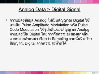 Analog Data > Digital Signal

• การแปลงข้อมูล Analog ให้เป็นสัญญาณ Digital ใช้
  เทคนิค Pulse Amplitude Modulation หรือ Pulse
  Code Modulation ใช้รูปคลื่นของสัญญาณ Analog
  มาแปลงเป็น Digital โดยการวัดความสูงของลูกคลื่น
  จากหลายตำาแหน่ง เรียกว่า Sampling จากนันจึงสร้าง
                                         ้
  สัญญาณ Digital จากความสูงทีวัดได้
                              ่
 