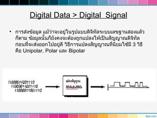Digital Data > Digital Signal
• การส่งข้อมูล แม้ว่าจะอยู่ในรูปแบบดิจิทัลระบบเลขฐานสองแล้ว
  ก็ตาม ข้อมูลนั้นก็ยังคงจะต้องถูกแปลงให้เป็นสัญญาณดิจิทัล
  ก่อนที่จะส่งออกไปอยู่ดี วิธการแปลงสัญญาณที่นิยมใช้มี 3 วิธี
                             ี
  คือ Unipolar, Polar และ Bipolar
 