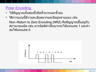 Polar Encoding
• ใช้สัญญาณทั้งสองขั้วคือขั้วบวกและขั้วลบ
• วิธการแบบนี้มีรายละเอียดมากและมีอยู่หลายแบบ เช่น
     ี
  Non–Return to Zero Encoding (NRZ) คือสัญญาณขึ้นอยู่กบั
  สถานะของบิต เช่น หากบิตมีค่าเป็นบวกจะใช้แทนเลข 1 และค่า
  ลบใช้แทนเลข 0
 