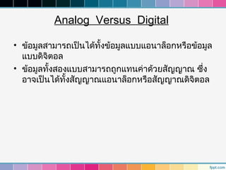 Analog Versus Digital

• ข้อมูลสามารถเป็นได้ทงข้อมูลแบบแอนาล็อกหรือข้อมูล
                      ั้
  แบบดิจิตอล
• ข้อมูลทังสองแบบสามารถถูกแทนค่าด้วยสัญญาณ ซึง
          ้                                    ่
  อาจเป็นได้ทงสัญญาณแอนาล็อกหรือสัญญาณดิจิตอล
              ั้
 