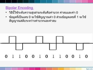 Bipolar Encoding
• วิธนี้ใช้ระดับความสูงสามระดับคือค่าบวก ค่าลบและค่า 0
     ี
• ข้อมูลที่เป็นเลข 0 จะใช้สัญญาณค่า 0 ส่วนข้อมูลเลขที่ 1 จะใช้
  สัญญาณสลับระหว่างค่าบวกและค่าลบ
 