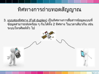 ทิศทางการถ่ายทอดสัญญาณ
3. แบบสองทิศทาง (Full duplex) เป็นทิศทางการสื่อสารข้อมูลแบบที่
   ข้อมูลสามารถส่งพร้อม ๆ กันได้ทั้ง 2 ทิศทาง ในเวลาเดียวกัน เช่น
   ระบบโทรศัพท์ทั่ว ไป
 