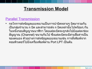 Transmission Model

Parallel Transmission
• กลไกการส่งข้อมูลแบบขนานเป็นการนำาบิตหลายๆ บิตมารวมกัน
  เป็นกลุ่มจำานวน n บิต และสามารถส่ง n บิตเหล่านั้นไปพร้อมๆ กัน
  ในหนึ่งรอบสัญญาณนาฬิกา โดยแต่ละบิตจะถูกส่งไปยังแต่ละช่อง
  สัญญาณ (Channel) ขนานกันไป ซึ่งแต่ละบิตจะมีสายสื่อสารเป็น
  ของตนเอง ตัวอย่างการส่งข้อมูลแบบขนานเช่น การสั่งพิมพ์จาก
  คอมพิวเตอร์ไปยังเครื่องพิมพ์ผ่าน Port LPT เป็นต้น
 