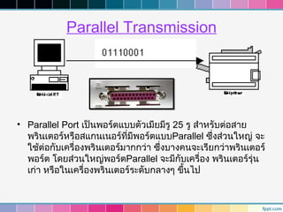 Parallel Transmission




• Parallel Port เป็นพอร์ตแบบตัวเมียมีรู 25 รู สำาหรับต่อสาย
  พรินเตอร์หรือสแกนเนอร์ที่มีพอร์ตแบบParallel ซึ่งส่วนใหญ่ จะ
  ใช้ต่อกับเครื่องพรินเตอร์มากกว่า ซึ่งบางคนจะเรียกว่าพรินเตอร์
  พอร์ต โดยส่วนใหญ่พอร์ตParallel จะมีกับเครื่อง พรินเตอร์รุ่น
  เก่า หรือในเครื่องพรินเตอร์ระดับกลางๆ ขึนไป
                                           ้
 