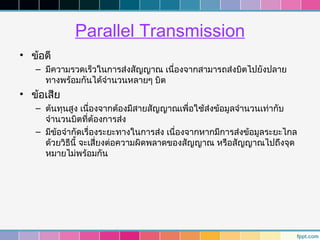 Parallel Transmission
• ข้อดี
   – มีความรวดเร็วในการส่งสัญญาณ เนื่องจากสามารถส่งบิตไปยังปลาย
     ทางพร้อมกันได้จำานวนหลายๆ บิต
• ข้อเสีย
   – ต้นทุนสูง เนื่องจากต้องมีสายสัญญาณเพื่อใช้ส่งข้อมูลจำานวนเท่ากับ
     จำานวนบิตที่ต้องการส่ง
   – มีข้อจำากัดเรื่องระยะทางในการส่ง เนื่องจากหากมีการส่งข้อมูลระยะไกล
     ด้วยวิธีนี้ จะเสี่ยงต่อความผิดพลาดของสัญญาณ หรือสัญญาณไปถึงจุด
     หมายไม่พร้อมกัน
 