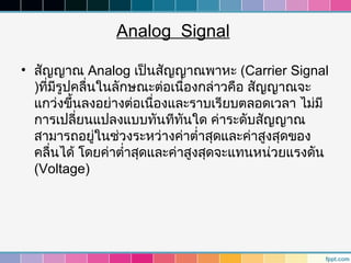 Analog Signal

• สัญญาณ Analog เป็นสัญญาณพาหะ (Carrier Signal
  )ที่มรูปคลื่นในลักษณะต่อเนืองกล่าวคือ สัญญาณจะ
       ี                        ่
  แกว่งขึ้นลงอย่างต่อเนื่องและราบเรียบตลอดเวลา ไม่มี
  การเปลี่ยนแปลงแบบทันทีทนใด ค่าระดับสัญญาณ
                              ั
  สามารถอยูในช่วงระหว่างค่าตำ่าสุดและค่าสูงสุดของ
               ่
  คลื่นได้ โดยค่าตำ่าสุดและค่าสูงสุดจะแทนหน่วยแรงดัน
  (Voltage)
 