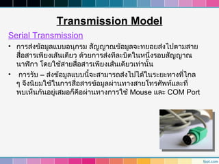 Transmission Model
Serial Transmission
• การส่งข้อมูลแบบอนุกรม สัญญาณข้อมูลจะทยอยส่งไปตามสาย
  สื่อสารเพียงเส้นเดียว ด้วยการส่งทีละบิตในหนึ่งรอบสัญญาณ
  นาฬิกา โดยใช้สายสื่อสารเพียงเส้นเดียวเท่านัน
                                             ้
• การรับ – ส่งข้อมูลแบบนี้จะสามารถส่งไปได้ในระยะทางที่ไกล
  ๆ จึงนิยมใช้ในการสื่อสารข้อมูลผ่านทางสายโทรศัพท์และที่
  พบเห็นกันอยู่เสมอก็คือผ่านทางการใช้ Mouse และ COM Port
 