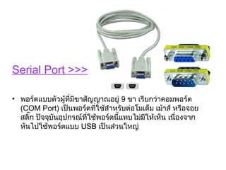 Serial Port >>>

• พอร์ตแบบตัวผู้ที่มีขาสัญญาณอยู่ 9 ขา เรียกว่าคอมพอร์ต
  (COM Port) เป็นพอร์ตที่ใช้สำาหรับต่อโมเด็ม เม้าส์ หรือจอย
  สติ๊ก ปัจจุบันอุปกรณ์ที่ใช้พอร์ตนี้แทบไม่มีให้เห็น เนื่องจาก
  หันไปใช้พอร์ตแบบ USB เป็นส่วนใหญ่
 