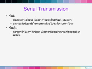 Serial Transmission
• ข้อดี
   – ประหยัดสายสื่อสาร เนื่องจากใช้สายสื่อสารเพียงเส้นเดียว
   – สามารถส่งข้อมูลทั้งในระยะทางสั้นๆ ไปจนถึงระยะทางไกล
• ข้อเสีย
   – ความล่าช้าในการส่งข้อมูล เนื่องจากมีช่องสัญญาณเพียงช่องเดียว
     เท่านั้น
 