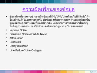 ความผิดเพียนของข้อมูล
                          ้
• ข้อมูลผิดเพี้ยน(error) หมายถึง ข้อมูลที่ผู้รับได้รับไม่เหมือนกับที่ผู้ส่งส่งให้ 
  โดยปกติแล้วในระหว่างการรับ-ส่งข้อมูล หรือระหว่างการถ่ายทอดข้อมูลนั้น
  ข้อมูลมักจะถูกทำาให้ผิดเพี้ยนไปจากเดิม เนื่องจากการรบกวนจากสิ่งต่างๆ
  ทั้งที่อยู่ภายนอกระบบเครือข่ายและเกิดจากปัญหาภายในระบบเองเช่น
• Impulse Noise
• Gaussian Noise or White Noise
• Attenuation
• Crosstalk
• Delay distortion
• Line Failure/ Line Outages
 