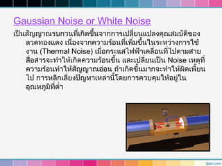 Gaussian Noise or White Noise
เป็นสัญญาณรบกวนที่เกิดขึนจากการเปลี่ยนแปลงคุณสมบัติของ
                          ้
    ลวดทองแดง เนืองจากความร้อนที่เพิมขึ้นในระหว่างการใช้
                    ่                 ่
    งาน (Thermal Noise) เมื่อกระแสไฟฟ้าเคลื่อนที่ไปตามสาย
    สื่อสารจะทำาให้เกิดความร้อนขึน และเปลี่ยนเป็น Noise เหตุที่
                                 ้
    ความร้อนทำาให้สัญญาณอ่อน ถ้าเกิดขึ้นมากจะทำาให้ผิดเพี้ยน
    ไป การหลีกเลี่ยงปัญหาเหล่านี้โดยการควบคุมให้อยู่ใน
    อุณหภูมิที่ตำ่า
 