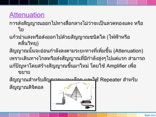 Attenuation
การส่งสัญญาณออกไปทางสื่อกลางไม่ว่าจะเป็นลวดทองแดง หรือ
    ใย
แก้วนำาแสงหรือส่งออกไปด้วยสัญญาณชนิดใด (ไฟฟ้าหรือ
    คลื่นวิทยุ)
สัญญาณนั้นจะอ่อนกำาลังลงตามระยะทางที่เพิ่มขึ้น (Attenuation)
เพราะเดินทางไกลหรือส่งสัญญาณที่มีกำาลังสูงๆไปแต่แรก สามารถ
แก้ปัญหาโดยสร้างสัญญาณขึ้นมาใหม่ โดยใช้ Amplifier เพือ ่
    ขยาย
สัญญาณสำาหรับสัญญาณแอนะล็อก และใช้ Repeater สำาหรับ
สัญญาณดิจิตอล
 