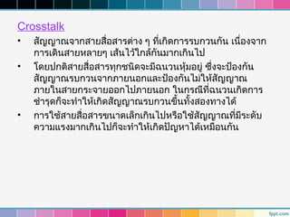 Crosstalk
•   สัญญาณจากสายสื่อสารต่าง ๆ ที่เกิดการรบกวนกัน เนื่องจาก
    การเดินสายหลายๆ เส้นไว้ใกล้กันมากเกินไป
•   โดยปกติสายสื่อสารทุกชนิดจะมีฉนวนหุ้มอยู่ ซึ่งจะป้องกัน
    สัญญาณรบกวนจากภายนอกและป้องกันไม่ให้สัญญาณ
    ภายในสายกระจายออกไปภายนอก ในกรณีที่ฉนวนเกิดการ
    ชำารุดก็จะทำาให้เกิดสัญญาณรบกวนขึ้นทั้งสองทางได้
•   การใช้สายสื่อสารขนาดเล็กเกินไปหรือใช้สัญญาณที่มีระดับ
    ความแรงมากเกินไปก็จะทำาให้เกิดปัญหาได้เหมือนกัน
 