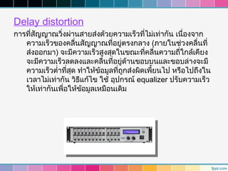 Delay distortion
การที่สญญาณวิงผ่านสายส่งด้วยความเร็วที่ไม่เท่ากัน เนื่องจาก
       ั       ่
   ความเร็วของคลืนสัญญาณทีอยู่ตรงกลาง (ภายในช่วงคลื่นที่
                     ่           ่
   ส่งออกมา) จะมีความเร็วสูงสุดในขณะที่คลืนความถีใกล้เคียง
                                                 ่      ่
   จะมีความเร็วลดลงและคลืนที่อยู่ด้านขอบบนและขอบล่างจะมี
                               ่
   ความเร็วตำ่าที่สุด ทำาให้ขอมูลที่ถูกส่งผิดเพี้ยนไป หรือไปถึงใน
                             ้
   เวลาไม่เท่ากัน วิธแก้ไข ใช้ อุปกรณ์ equalizer ปรับความเร็ว
                       ี
   ให้เท่ากันเพื่อให้ขอมูลเหมือนเดิม
                         ้
 