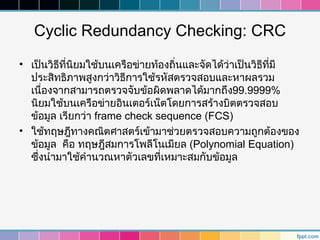 Cyclic Redundancy Checking: CRC
• เป็นวิธีที่นิยมใช้บนเครือข่ายท้องถิ่นและจัดได้ว่าเป็นวิธที่มี
                                                          ี
  ประสิทธิภาพสูงกว่าวิธีการใช้รหัสตรวจสอบและหาผลรวม
  เนื่องจากสามารถตรวจจับข้อผิดพลาดได้มากถึง99.9999%
  นิยมใช้บนเครือข่ายอินเตอร์เน็ตโดยการสร้างบิตตรวจสอบ
  ข้อมูล เรียกว่า frame check sequence (FCS)
• ใช้ทฤษฎีทางคณิตศาสตร์เข้ามาช่วยตรวจสอบความถูกต้องของ
  ข้อมูล คือ ทฤษฎีสมการโพลีโนเมียล (Polynomial Equation)
  ซึ่งนำามาใช้คำานวณหาตัวเลขที่เหมาะสมกับข้อมูล
 