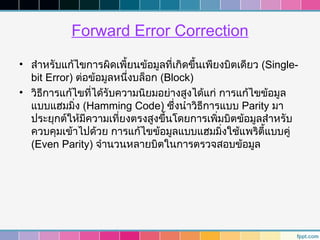 Forward Error Correction
• สำาหรับแก้ไขการผิดเพี้ยนข้อมูลที่เกิดขึ้นเพียงบิตเดียว (Single-
  bit Error) ต่อข้อมูลหนึ่งบล็อก (Block)
• วิธการแก้ไขที่ได้รับความนิยมอย่างสูงได้แก่ การแก้ไขข้อมูล
     ี
  แบบแฮมมิ่ง (Hamming Code) ซึ่งนำาวิธีการแบบ Parity มา
  ประยุกต์ให้มีความเที่ยงตรงสูงขึ้นโดยการเพิมบิตข้อมูลสำาหรับ
                                               ่
  ควบคุมเข้าไปด้วย การแก้ไขข้อมูลแบบแฮมมิ่งใช้แพริตี้แบบคู่
  (Even Parity) จำานวนหลายบิตในการตรวจสอบข้อมูล
 
