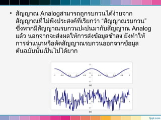 • สัญญาณ Analogสามารถถูกรบกวนได้ง่ายจาก
  สัญญาณที่ไม่พงประสงค์ทเรียกว่า “สัญญาณรบกวน”
                ึ        ี่
  ซึ่งหากมีสัญญาณรบกวนปะปนมากับสัญญาณ Analog
  แล้ว นอกจากจะส่งผลให้การส่งข้อมูลช้าลง ยังทำาให้
  การจำาแนกหรือตัดสัญญาณรบกวนออกจากข้อมูล
  ต้นฉบับนันเป็นไปได้ยาก
            ้
 