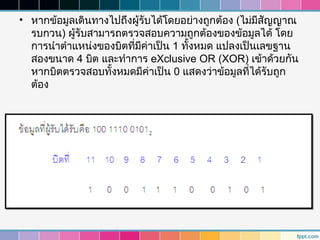 • หากข้อมูลเดินทางไปถึงผู้รับได้โดยอย่างถูกต้อง (ไม่มีสัญญาณ
  รบกวน) ผู้รับสามารถตรวจสอบความถูกต้องของข้อมูลได้ โดย
  การนำาตำาแหน่งของบิตที่มีค่าเป็น 1 ทังหมด แปลงเป็นเลขฐาน
                                       ้
  สองขนาด 4 บิต และทำาการ eXclusive OR (XOR) เข้าด้วยกัน
  หากบิตตรวจสอบทังหมดมีค่าเป็น 0 แสดงว่าข้อมูลที่ได้รับถูก
                   ้
  ต้อง
 