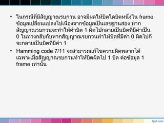 • ในกรณีที่มีสัญญาณรบกวน อาจมีผลให้บิตใดบิตหนึ่งใน frame
  ข้อมูลเปลี่ยนแปลงไปเนื่องจากข้อมูลเป็นเลขฐานสอง หาก
  สัญญาณรบกวนจะทำาให้ค่าบิต 1 ผิดไปกลายเป็นบิตที่มีค่าเป็น
  0 ในทางกลับกับหากสัญญาณรบกวนทำาให้บิตที่มีค่า 0 ผิดไปก็
  จะกลายเป็นบิตที่มีค่า 1
• Hamming code 7/11 จะสามารถแก้ไขความผิดพลากได้
  เฉพาะเมื่อสัญญาณรบกวนทำาให้บิตผิดไป 1 บิต ต่อข้อมูล 1
  frame เท่านั้น
 