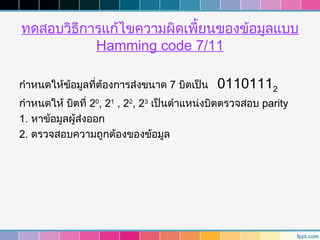 ทดสอบวิธีการแก้ไขความผิดเพี้ยนของข้อมูลแบบ
           Hamming code 7/11

กำาหนดให้ข้อมูลที่ต้องการส่งขนาด 7 บิตเป็น   01101112
กำาหนดให้ บิตที่ 20, 21 , 22, 23 เป็นตำาแหน่งบิตตรวจสอบ parity
1. หาข้อมูลผู้ส่งออก
2. ตรวจสอบความถูกต้องของข้อมูล
 