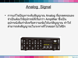 Analog Signal

• การแก้ไขปัญหาระดับสัญญาณ Analog ทีถูกลดทอนลง
                                           ่
  จำาเป็นต้องใช้อุปกรณ์ทเรียกว่า Amplifier ซึ่งเป็น
                         ี่
  อุปกรณ์เพิ่มกำาลังหรือความเข้มให้แก่สัญญาณ ทำาให้
  สามารถส่งสัญญาณในระทางทีไกลออกไปได้อีก
                                ่
 