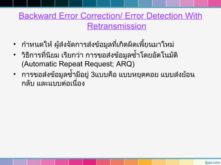Backward Error Correction/ Error Detection With
                 Retransmission

• กำาหนดให้ ผู้ส่งจัดการส่งข้อมูลที่เกิดผิดเพี้ยนมาใหม่
• วิธการที่นิยม เรียกว่า การขอส่งข้อมูลซำ้าโดยอัตโนมัติ
     ี
  (Automatic Repeat Request; ARQ)
• การขอส่งข้อมูลซำ้ามีอยู่ 3แบบคือ แบบหยุดคอย แบบส่งย้อน
  กลับ และแบบต่อเนื่อง
 