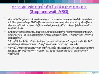 การขอส่ ง ข้ อ มู ล ซำ ้ า อั ต โนมั ต ิ แ บบหยุ ด คอย
                 (Stop-and-wait ARQ)
•   กำาหนดให้ขอมูลแต่ละแพ็กเกตมีหมายเลขเฉพาะของตนเองและส่งออกไปทางช่องสื่อสาร
                  ้
    แล้วจึงหยุดคอย ข้อมูลทีไปถึงผู้รับจะถูกตรวจสอบความถูกต้อง ถ้าพบว่าถูกต้องผู้รับจะ
                             ่
    ส่งข่าวสารเรียกว่า การตอบรับ(Acknowledgement; ACK) กลับมา ผู้ส่งจึงจะส่งแพ็ก
    เกตในลำาดับต่อไป
•   แต่ถ้าพบว่ามีขอมูลผิดเพี้ยน ผู้รับจะตอบปฏิเสธ (Negative Acknowledgement; NAK)
                      ้
    กลับมาแทน ซึงผู้ส่งจะต้องส่งแพ็กเกตเดิมไปยังผู้รับอีกครั้งหนึ่งหรือจนกว่าจะได้รับการ
                    ่
    ตอบรับกลับมา
•   วิธีการนี้มี ประสิทธิภาพในระดับตำ่ามาก เพราะช่องสื่อสารส่วนใหญ่จะว่างเปล่าคือ ไม่มี
    การส่งข้อมูล เนื่องจากเวลาส่วนใหญ่ในการรอคอยระหว่างผูรับและผู้ส่ง
                                                               ้
•   วิธีการนี้ได้รับความนิยมในการใช้งานทังบนเครื่องเมนเฟรมและในระบบเครือข่ายเฉพาะ
                                           ้
    บริเวณเนื่องจากเป็นวิธีการทีง่ายแก่การนำาไปใช้ง่ายต่อการควบคุม และสามารถไว้
                                ่
    วางใจได้ดี
 