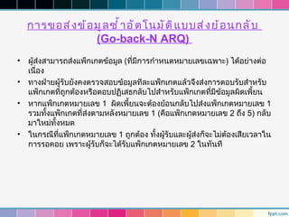 การขอส่ ง ข้ อ มู ล ซำ ้ า อั ต โนมั ต ิ แ บบส่ ง ย้ อ นกลั บ
                   (Go-back-N ARQ)
•   ผู้ส่งสามารถส่งแพ็กเกตข้อมูล (ที่มีการกำาหนดหมายเลขเฉพาะ) ได้อย่างต่อ
    เนื่อง
•   ทางฝ่ายผู้รับยังคงตรวจสอบข้อมูลทีละแพ็กเกตแล้วจึงส่งการตอบรับสำาหรับ
    แพ็กเกตที่ถกต้องหรือตอบปฏิเสธกลับไปสำาหรับแพ็กเกตที่มีขอมูลผิดเพี้ยน
                ู                                              ้
•   หากแพ็กเกตหมายเลข 1 ผิดเพี้ยนจะต้องย้อนกลับไปส่งแพ็กเกตหมายเลข 1
    รวมทั้งแพ็กเกตที่ส่งตามหลังหมายเลข 1 (คือแพ็กเกตหมายเลข 2 ถึง 5) กลับ
    มาใหม่ทั้งหมด
•   ในกรณีที่แพ็กเกตหมายเลข 1 ถูกต้อง ทั้งผู้รับและผู้ส่งก็จะไม่ต้องเสียเวลาใน
    การรอคอย เพราะผู้รับก็จะได้รับแพ็กเกตหมายเลข 2 ในทันที
 