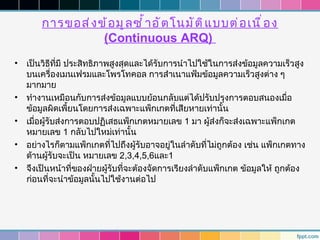 การขอส่ ง ข้ อ มู ล ซำ ้ า อั ต โนมั ต ิ แ บบต่ อ เนื ่ อ ง
                   (Continuous ARQ)
•   เป็นวิธีที่มี ประสิทธิภาพสูงสุดและได้รับการนำาไปใช้ในการส่งข้อมูลความเร็วสูง
    บนเครื่องเมนเฟรมและโพรโทคอล การสำาเนาแฟ้มข้อมูลความเร็วสูงต่าง ๆ
    มากมาย
•   ทำางานเหมือนกับการส่งข้อมูลแบบย้อนกลับแต่ได้ปรับปรุงการตอบสนองเมื่อ
    ข้อมูลผิดเพี้ยนโดยการส่งเฉพาะแพ็กเกตที่เสียหายเท่านั้น
•   เมื่อผู้รับส่งการตอบปฏิเสธแพ็กเกตหมายเลข 1 มา ผู้ส่งก็จะส่งเฉพาะแพ็กเกต
    หมายเลข 1 กลับไปใหม่เท่านั้น
•   อย่างไรก็ตามแพ็กเกตที่ไปถึงผู้รับอาจอยู่ในลำาดับที่ไม่ถูกต้อง เช่น แพ็กเกตทาง
    ด้านผู้รับจะเป็น หมายเลข 2,3,4,5,6และ1
•   จึงเป็นหน้าที่ของฝ่ายผู้รับที่จะต้องจัดการเรียงลำาดับแพ็กเกต ข้อมูลให้ ถูกต้อง
    ก่อนที่จะนำาข้อมูลนั้นไปใช้งานต่อไป
 