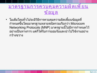 มาตรฐานการควบคุ ม ความผิ ด เพี ้ ย น
             ข้ อ มู ล
• โมเด็มโดยทั่วไปจะมีวธีการควบคุมความผิดเพี้ยนข้อมูลที่
                      ิ
  กำาหนดขึ้นโดยมาตรฐานหลายชนิดรวมเรียกว่า Microcom
  Networking Protocols (MNP) มาตรฐานนี้ไม่มีการกำาหนดไว้
  อย่างเป็นทางการ แต่ก็ได้รับการยอมรับและนำาไปใช้งานอย่าง
  กว้างขวาง
 