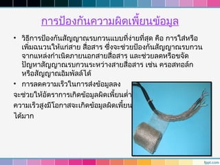 การป้องกันความผิดเพี้ยนข้อมูล
• วิธการป้องกันสัญญาณรบกวนแบบที่ง่ายที่สุด คือ การใส่หรือ
       ี
   เพิ่มฉนวนให้แก่สาย สื่อสาร ซึ่งจะช่วยป้องกันสัญญาณรบกวน
   จากแหล่งกำาเนิดภายนอกสายสื่อสาร และช่วยลดหรือขจัด
   ปัญหาสัญญาณรบกวนระหว่างสายสื่อสาร เช่น ครอสทอล์ก
   หรือสัญญาณอิมพัลล์ได้
• การลดความเร็วในการส่งข้อมูลลง
จะช่วยให้อัตราการเกิดข้อมูลผิดเพี้ยนตำ่าลง
ความเร็วสูงมีโอกาสจะเกิดข้อมูลผิดเพี้ยน
ได้มาก
 