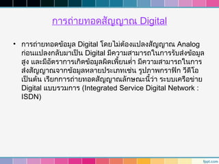 การถ่ายทอดสัญญาณ Digital

• การถ่ายทอดข้อมูล Digital โดยไม่ต้องแปลงสัญญาณ Analog
  ก่อนแปลงกลับมาเป็น Digital มีความสามารถในการรับส่งข้อมูล
  สูง และมีอตราการเกิดข้อมูลผิดเพี้ยนตำ่า มีความสามารถในการ
             ั
  ส่งสัญญาณจากข้อมูลหลายประเภทเช่น รูปภาพกราฟิก วีดีโอ
  เป็นต้น เรียกการถ่ายทอดสัญญาณลักษณะนี้ว่า ระบบเครือข่าย
  Digital แบบรวมการ (Integrated Service Digital Network :
  ISDN)
 