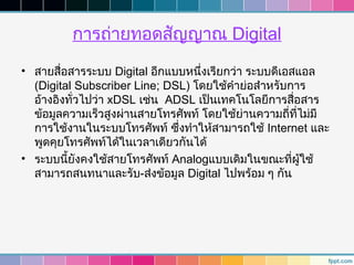 การถ่ายทอดสัญญาณ Digital
• สายสื่อสารระบบ Digital อีกแบบหนึ่งเรียกว่า ระบบดีเอสแอล
  (Digital Subscriber Line; DSL) โดยใช้คำาย่อสำาหรับการ
  อ้างอิงทัวไปว่า xDSL เช่น ADSL เป็นเทคโนโลยีการสื่อสาร
           ่
  ข้อมูลความเร็วสูงผ่านสายโทรศัพท์ โดยใช้ย่านความถี่ที่ไม่มี
  การใช้งานในระบบโทรศัพท์ ซึ่งทำาให้สามารถใช้ Internet และ
  พูดคุยโทรศัพท์ได้ในเวลาเดียวกันได้
• ระบบนี้ยังคงใช้สายโทรศัพท์ Analogแบบเดิมในขณะที่ผู้ใช้
  สามารถสนทนาและรับ-ส่งข้อมูล Digital ไปพร้อม ๆ กัน
 